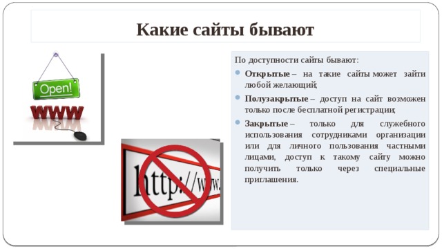 Какие сайты бывают По доступности сайты бывают: Открытые  – на такие сайты может зайти любой желающий; Полузакрытые  – доступ на сайт возможен только после бесплатной регистрации; Закрытые  – только для служебного использования сотрудниками организации или для личного пользования частными лицами, доступ к такому сайту можно получить только через специальные приглашения.