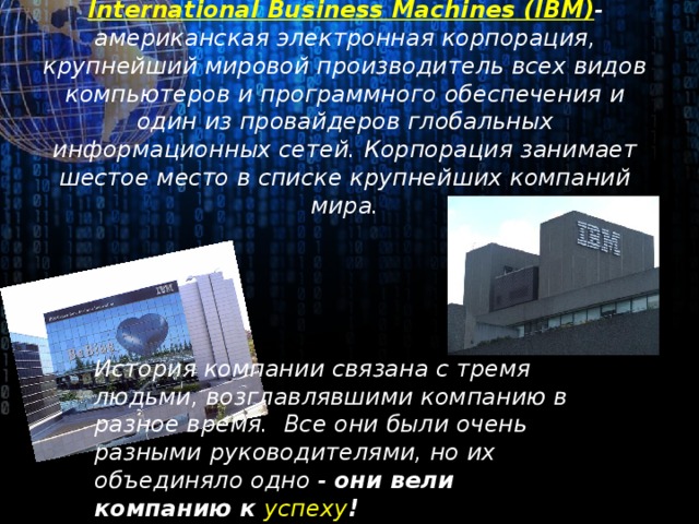 International Business Machines ( IBM) -американская электронная корпорация, крупнейший мировой производитель всех видов компьютеров и программного обеспечения и один из провайдеров глобальных информационных сетей. Корпорация занимает шестое место в списке крупнейших компаний мира. История компании связана с тремя людьми, возглавлявшими компанию в разное время. Все они были очень разными руководителями, но их объединяло одно - они вели компанию к успеху !