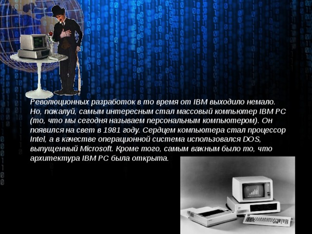 Революционных разработок в то время от IBM выходило немало. Но, пожалуй, самым интересным стал массовый компьютер IBM PC (то, что мы сегодня называем персональным компьютером). Он появился на свет в 1981 году. Сердцем компьютера стал процессор Intel, а в качестве операционной система использовался DOS, выпущенный Microsoft. Кроме того, самым важным было то, что архитектура IBM PC была открыта.