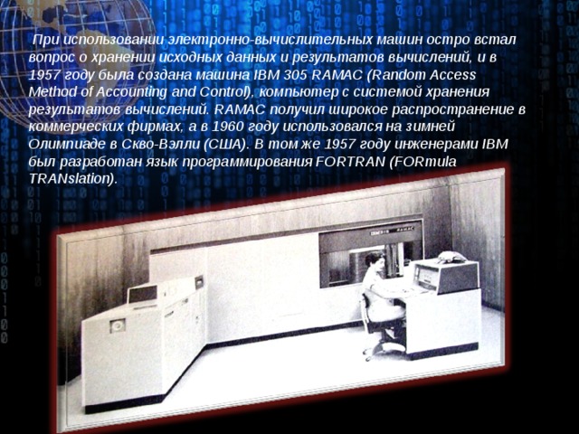 При использовании электронно-вычислительных машин остро встал вопрос о хранении исходных данных и результатов вычислений, и в 1957 году была создана машина IBM 305 RAMAC (Random Access Method of Accounting and Control), компьютер с системой хранения результатов вычислений. RAMAC получил широкое распространение в коммерческих фирмах, а в 1960 году использовался на зимней Олимпиаде в Скво-Вэлли (США). В том же 1957 году инженерами IBM был разработан язык программирования FORTRAN (FORmula TRANslation).