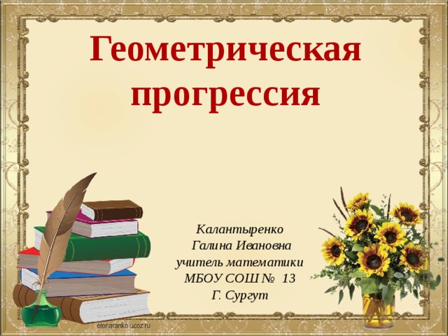 Геометрическая прогрессия Калантыренко  Галина Ивановна учитель математики МБОУ СОШ № 13 Г. Сургут