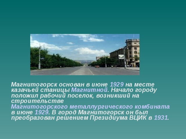 Магнитогорск основан в июне 1929 на месте казачьей станицы Магнитной . Начало городу положил рабочий поселок, возникший на строительстве Магнитогорского металлургического комбината в июне 1929 . В город Магнитогорск он был преобразован решением Президиума ВЦИК в 1931 .