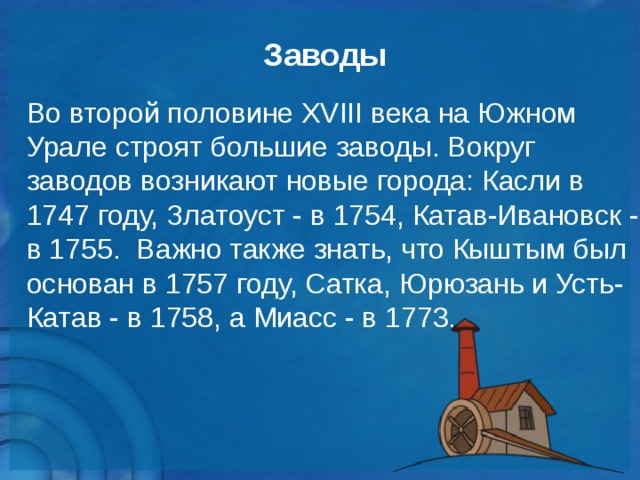 Заводы Во второй половине XVIII века на Южном Урале строят большие заводы. Вокруг заводов возникают новые города: Касли в 1747 году, Златоуст - в 1754, Катав-Ивановск - в 1755. Важно также знать, что Кыштым был основан в 1757 году, Сатка, Юрюзань и Усть-Катав - в 1758, а Миасс - в 1773.