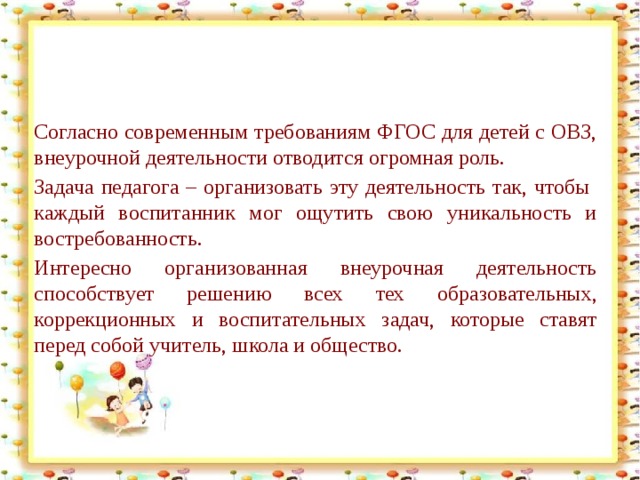 Согласно современным требованиям ФГОС для детей с ОВЗ, внеурочной деятельности отводится огромная роль. Задача педагога – организовать эту деятельность так, чтобы  каждый воспитанник мог ощутить свою уникальность и востребованность. Интересно организованная внеурочная деятельность способствует решению всех тех образовательных, коррекционных и воспитательных задач, которые ставят перед собой учитель, школа и общество.