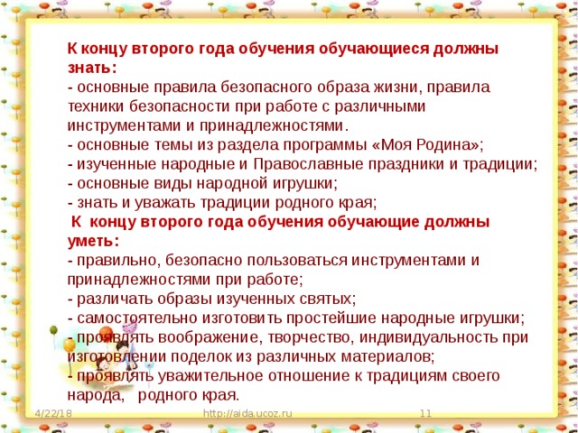 К концу второго года обучения обучающиеся должны знать: - основные правила безопасного образа жизни, правила техники безопасности при работе с различными инструментами и принадлежностями. - основные темы из раздела программы «Моя Родина»; - изученные народные и Православные праздники и традиции; - основные виды народной игрушки; - знать и уважать традиции родного края;   К концу второго года обучения обучающие должны уметь: - правильно, безопасно пользоваться инструментами и принадлежностями при работе; - различать образы изученных святых; - самостоятельно изготовить простейшие народные игрушки; - проявлять воображение, творчество, индивидуальность при изготовлении поделок из различных материалов; - проявлять уважительное отношение к традициям своего народа, родного края. 4/22/18 http://aida.ucoz.ru