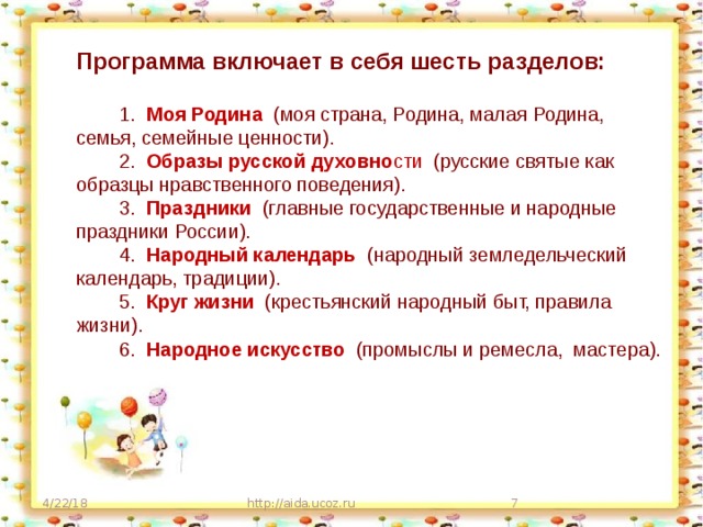 Программа включает в себя шесть разделов:   1.  Моя Родина (моя страна, Родина, малая Родина, семья, семейные ценности).  2.  Образы русской духовно сти (русские святые как образцы нравственного поведения).  3.  Праздники (главные государственные и народные праздники России).  4.  Народный календарь  (народный земледельческий календарь, традиции).  5.  Круг жизни (крестьянский народный быт, правила жизни).  6.  Народное искусство (промыслы и ремесла, мастера). 4/22/18 http://aida.ucoz.ru