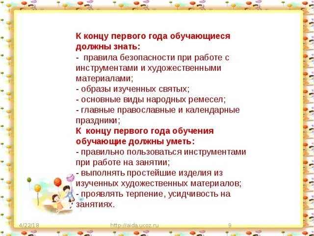 К концу первого года обучающиеся должны знать: - правила безопасности при работе с инструментами и художественными материалами; - образы изученных святых; - основные виды народных ремесел; - главные православные и календарные праздники; К концу первого года обучения обучающие должны уметь: - правильно пользоваться инструментами при работе на занятии; - выполнять простейшие изделия из изученных художественных материалов; - проявлять терпение, усидчивость на занятиях. 4/22/18 http://aida.ucoz.ru