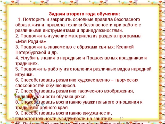 Задачи второго года обучения:   1. Повторить и закрепить основные правила безопасного образа жизни, правила техники безопасности при работе с различными инструментами и принадлежностями. 2. Продолжить изучение материала из раздела программы «Моя Родина» 3. Продолжить знакомство с образами святых: Ксенией Петербургской и др. 4. Углубить знания о народных и Православных праздниках и традициях. 5. Продолжить работу изготовления различных видов народной игрушки. 6. Способствовать развитию художественно – творческих способностей обучающихся. 7. Способствовать развитию творческого воображения, индивидуальности обучающихся. 8. Способствовать воспитанию уважительного отношения к традициям родного края. 9. Способствовать воспитанию аккуратности, самостоятельности, усидчивости на занятиях. 10. Повторить и закрепить материал первого года обучения. 4/22/18 http://aida.ucoz.ru