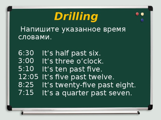 Drilling  Напишите указанное время словами. 6:30 3:00 5:10 12:05 8:25 7:15 It’s half past six. It’s three o’clock. It’s ten past five. It’s five past twelve. It’s twenty-five past eight. It’s a quarter past seven.