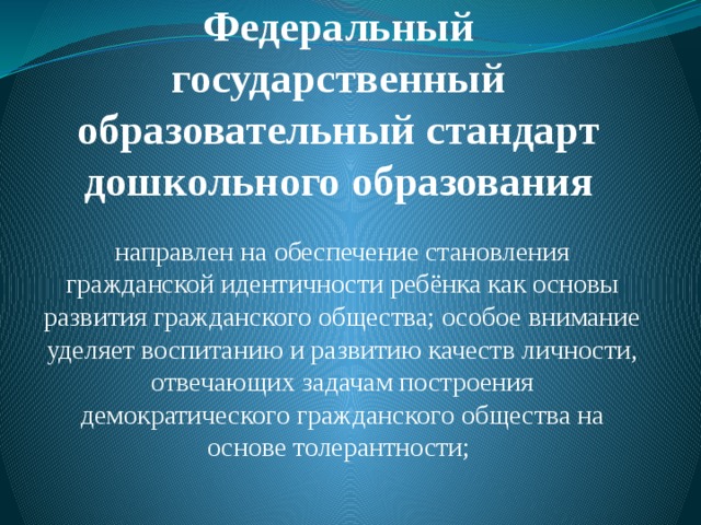 Федеральный государственный образовательный стандарт дошкольного образования   направлен на обеспечение становления гражданской идентичности ребёнка как основы развития гражданского общества; особое внимание уделяет воспитанию и развитию качеств личности, отвечающих задачам построения демократического гражданского общества на основе толерантности;