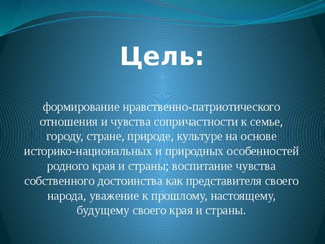 Цель: формирование нравственно-патриотического отношения и чувства сопричастности к семье, городу, стране, природе, культуре на основе историко-национальных и природных особенностей родного края и страны; воспитание чувства собственного достоинства как представителя своего народа, уважение к прошлому, настоящему, будущему своего края и страны.