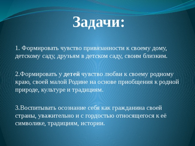 Задачи: 1. Формировать чувство привязанности к своему дому, детскому саду, друзьям в детском саду, своим близким. 2.Формировать у  детей  чувство любви к своему родному краю, своей малой Родине на основе приобщения к родной природе, культуре и традициям. 3.Воспитывать осознание себя как гражданина своей страны, уважительно и с гордостью относящегося к её символике, традициям, истории.  