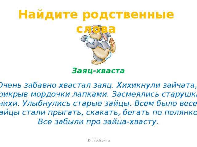 Найдите родственные слова Заяц-хваста  Очень забавно хвастал заяц. Хихикнули зайчата, прикрыв мордочки лапками. Засмеялись старушки зайчихи. Улыбнулись старые зайцы. Всем было весело. Зайцы стали прыгать, скакать, бегать по полянке. Все забыли про зайца-хвасту. © InfoUrok.ru