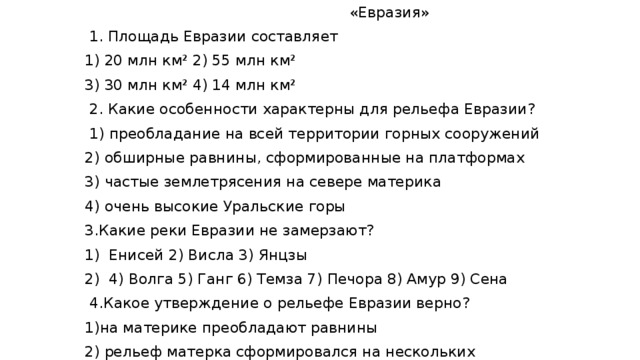 «Евразия»  1. Площадь Евразии составляет 1) 20 млн км² 2) 55 млн км² 3) 30 млн км² 4) 14 млн км²  2. Какие особенности характерны для рельефа Евразии?  1) преобладание на всей территории горных сооружений 2) обширные равнины, сформированные на платформах 3) частые землетрясения на севере материка 4) очень высокие Уральские горы  3.Какие реки Евразии не замерзают? Енисей 2) Висла 3) Янцзы 4) Волга 5) Ганг 6) Темза 7) Печора 8) Амур 9) Сена   4.Какое утверждение о рельефе Евразии верно? 1)на материке преобладают равнины 2) рельеф матерка сформировался на нескольких платформах 3) на материке нет вулкана 4) поверхность материка наклонена к югу