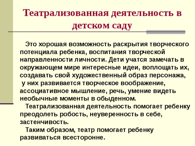 Театрализованная деятельность в детском саду  Это хорошая возможность раскрытия творческого потенциала ребенка, воспитания творческой направленности личности. Дети учатся замечать в окружающем мире интересные идеи, воплощать их, создавать свой художественный образ персонажа,  у них развивается творческое воображение, ассоциативное мышление, речь, умение видеть необычные моменты в обыденном.  Театрализованная деятельность помогает ребенку преодолеть робость, неуверенность в себе, застенчивость.  Таким образом, театр помогает ребенку развиваться всесторонне.