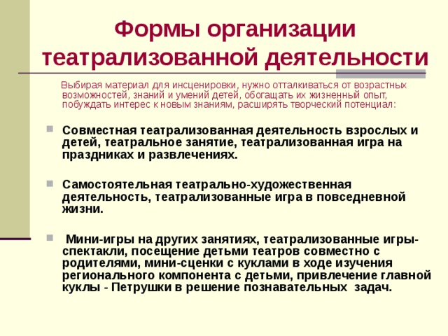 Формы организации театрализованной деятельности  Выбирая материал для инсценировки, нужно отталкиваться от возрастных возможностей, знаний и умений детей, обогащать их жизненный опыт, побуждать интерес к новым знаниям, расширять творческий потенциал: Совместная театрализованная деятельность взрослых и детей, театральное занятие, театрализованная игра на праздниках и развлечениях.  Самостоятельная театрально-художественная деятельность, театрализованные игра в повседневной жизни.