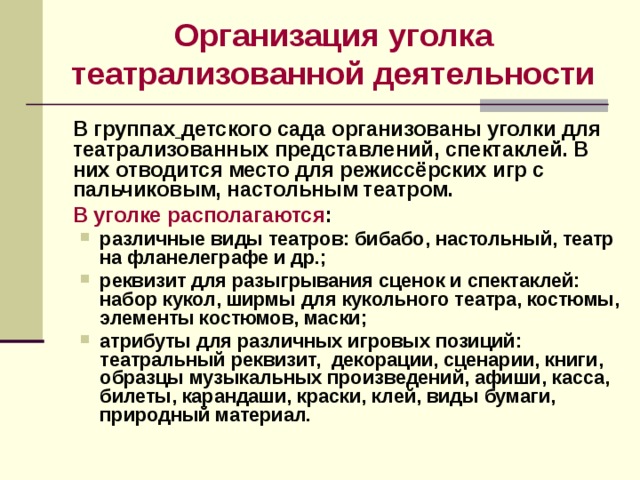 Организация уголка театрализованной деятельности    В группах  детского сада организованы уголки для театрализованных представлений, спектаклей. В них отводится место для режиссёрских игр с пальчиковым, настольным театром.  В уголке располагаются : различные виды театров: бибабо, настольный, театр на фланелеграфе и др.; реквизит для разыгрывания сценок и спектаклей: набор кукол, ширмы для кукольного театра, костюмы, элементы костюмов, маски; атрибуты для различных игровых позиций: театральный реквизит, декорации, сценарии, книги, образцы музыкальных произведений, афиши, касса, билеты, карандаши, краски, клей, виды бумаги, природный материал. различные виды театров: бибабо, настольный, театр на фланелеграфе и др.; реквизит для разыгрывания сценок и спектаклей: набор кукол, ширмы для кукольного театра, костюмы, элементы костюмов, маски; атрибуты для различных игровых позиций: театральный реквизит, декорации, сценарии, книги, образцы музыкальных произведений, афиши, касса, билеты, карандаши, краски, клей, виды бумаги, природный материал.