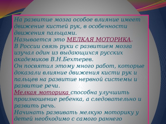 На развитие мозга особое влияние имеет движение кистей рук, в особенности движения пальцами. Называется это МЕЛКАЯ МОТОРИКА . В России связь руки с развитием мозга изучал один из выдающихся русских академиков В.Н.Бехтерев. Он посвятил этому много работ, которые доказали влияние движения кисти рук и пальцев на развитие нервной системы и развитие речи. Мелкая моторика способна улучшить произношение ребенка, а следовательно и развить речь.  Начинать развивать мелкую моторику у детей необходимо с самого раннего возраста.