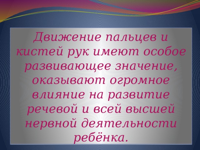 Движение пальцев и кистей рук имеют особое развивающее значение, оказывают огромное влияние на развитие речевой и всей высшей нервной деятельности ребёнка.