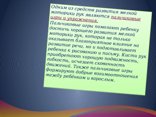 Одним из средств развития мелкой моторики рук являются пальчиковые игры и упражнения. Пальчиковые игры помогают ребенку достичь хорошего развития мелкой моторики рук, которая не только оказывает благоприятное влияние на развитие речи, но и подготавливает ребенка к рисованию и письму. Кисти рук приобретают хорошую подвижность, гибкость, исчезает скованность движений. Также пальчиковые игры формируют добрые взаимоотношения между ребёнком и взрослым.