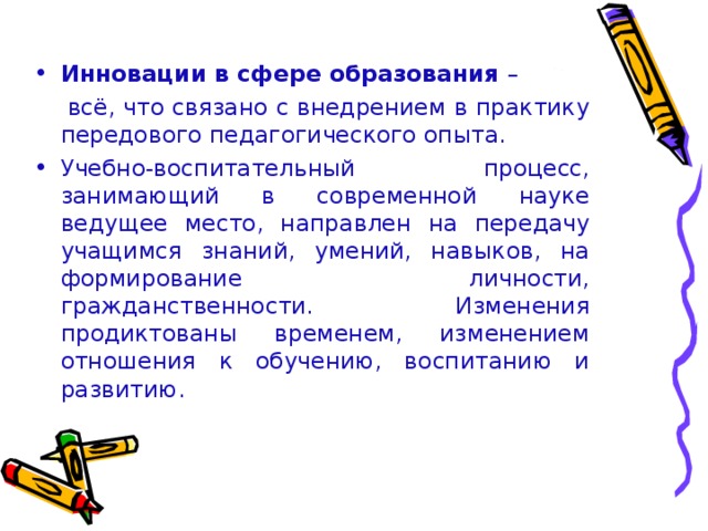 Инновации в сфере образования –  всё, что связано с внедрением в практику передового педагогического опыта. Учебно-воспитательный процесс, занимающий в современной науке ведущее место, направлен на передачу учащимся знаний, умений, навыков, на формирование личности, гражданственности. Изменения продиктованы временем, изменением отношения к обучению, воспитанию и развитию.