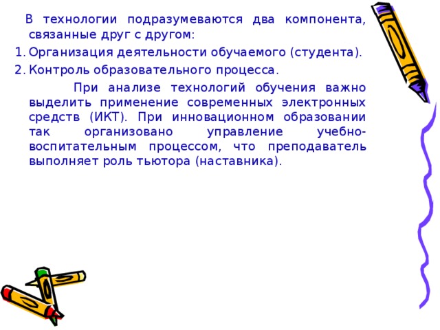 В технологии подразумеваются два компонента, связанные друг с другом: Организация деятельности обучаемого (студента). Контроль образовательного процесса.  При анализе технологий обучения важно выделить применение современных электронных средств (ИКТ). При инновационном образовании так организовано управление учебно-воспитательным процессом, что преподаватель выполняет роль тьютора (наставника).