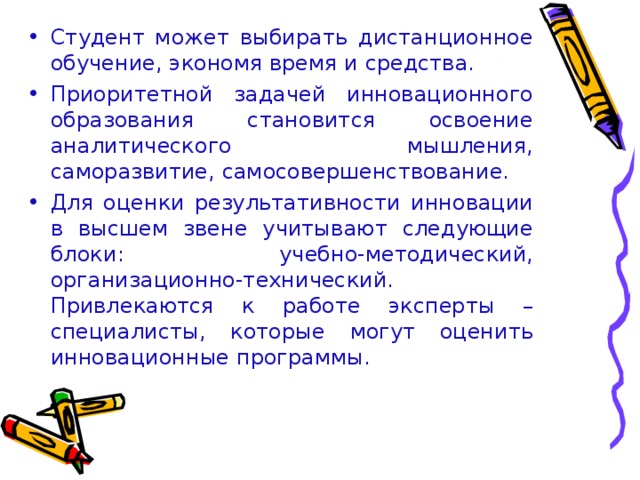 Студент может выбирать дистанционное обучение, экономя время и средства. Приоритетной задачей инновационного образования становится освоение аналитического мышления, саморазвитие, самосовершенствование. Для оценки результативности инновации в высшем звене учитывают следующие блоки: учебно-методический, организационно-технический. Привлекаются к работе эксперты – специалисты, которые могут оценить инновационные программы.