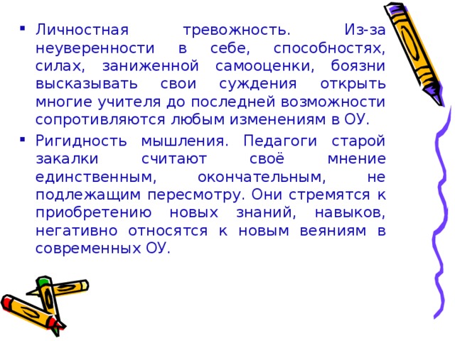 Личностная тревожность. Из-за неуверенности в себе, способностях, силах, заниженной самооценки, боязни высказывать свои суждения открыть многие учителя до последней возможности сопротивляются любым изменениям в ОУ. Ригидность мышления. Педагоги старой закалки считают своё мнение единственным, окончательным, не подлежащим пересмотру. Они стремятся к приобретению новых знаний, навыков, негативно относятся к новым веяниям в современных ОУ.