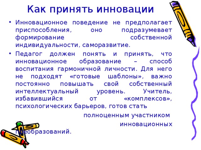 Как принять инновации Инновационное поведение не предполагает приспособления, оно подразумевает формирование собственной индивидуальности, саморазвитие. Педагог должен понять и принять, что инновационное образование – способ воспитания гармоничной личности. Для него не подходят «готовые шаблоны», важно постоянно повышать свой собственный интеллектуальный уровень. Учитель, избавившийся от «комплексов», психологических барьеров, готов стать  полноценным участником  инновационных преобразований.