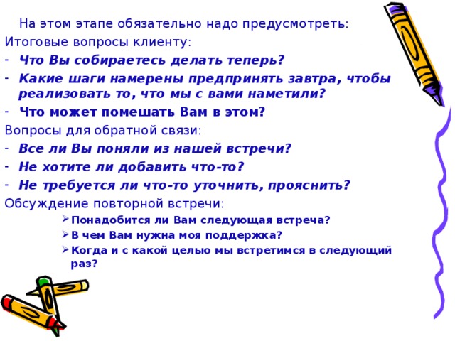 На этом этапе обязательно надо предусмотреть: Итоговые вопросы клиенту: Что Вы собираетесь делать теперь? Какие шаги намерены предпринять завтра, чтобы реализовать то, что мы с вами наметили? Что может помешать Вам в этом? Вопросы для обратной связи: Все ли Вы поняли из нашей встречи? Не хотите ли добавить что-то? Не требуется ли что-то уточнить, прояснить? Обсуждение повторной встречи: