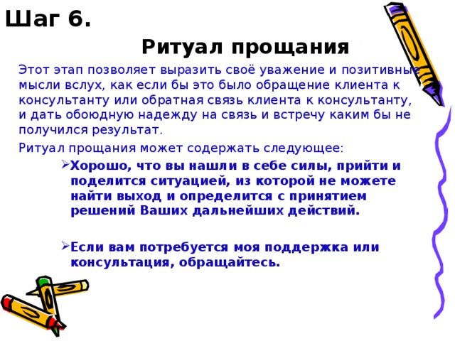 Шаг 6.     Ритуал прощания  Этот этап позволяет выразить своё уважение и позитивные мысли вслух, как если бы это было обращение клиента к консультанту или обратная связь клиента к консультанту, и дать обоюдную надежду на связь и встречу каким бы не получился результат.  Ритуал прощания может содержать следующее: