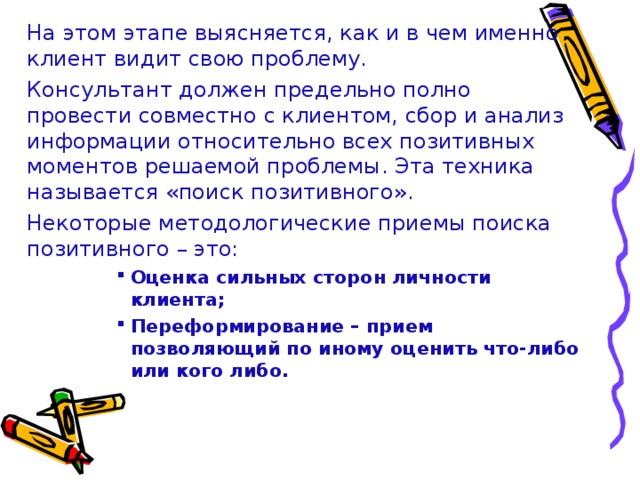 На этом этапе выясняется, как и в чем именно клиент видит свою проблему.  Консультант должен предельно полно провести совместно с клиентом, сбор и анализ информации относительно всех позитивных моментов решаемой проблемы. Эта техника называется «поиск позитивного».  Некоторые методологические приемы поиска позитивного – это: