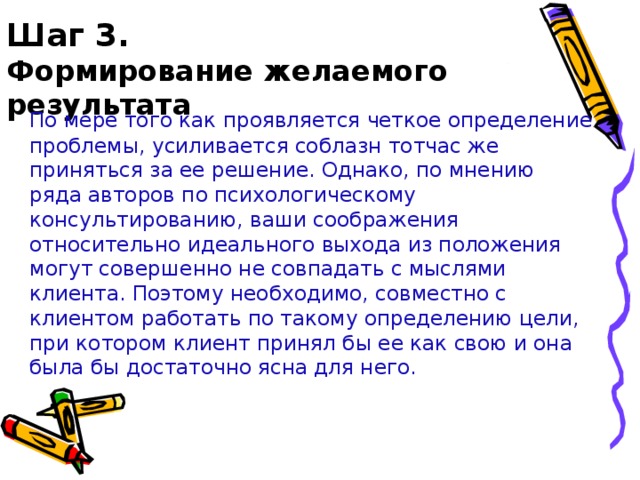 Шаг 3.  Формирование желаемого результата  По мере того как проявляется четкое определение проблемы, усиливается соблазн тотчас же приняться за ее решение. Однако, по мнению ряда авторов по психологическому консультированию, ваши соображения относительно идеального выхода из положения могут совершенно не совпадать с мыслями клиента. Поэтому необходимо, совместно с клиентом работать по такому определению цели, при котором клиент принял бы ее как свою и она была бы достаточно ясна для него.