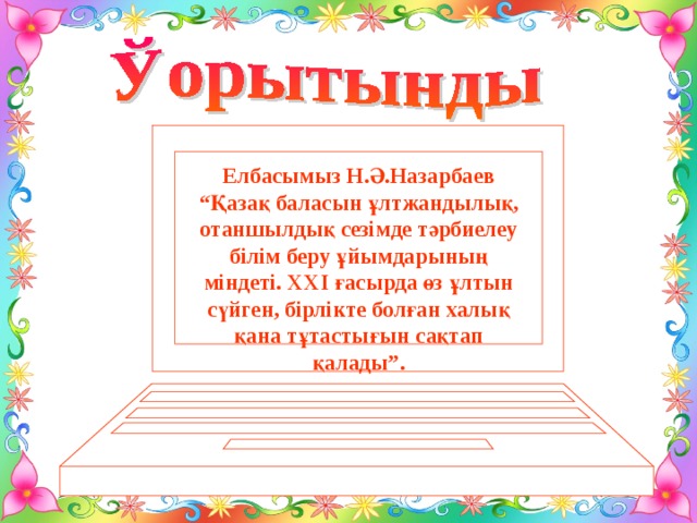 Елбасымыз Н.Ә.Назарбаев “Қазақ баласын ұлтжандылық, отаншылдық сезімде тәрбиелеу білім беру ұйымдарының міндеті. ХХІ ғасырда өз ұлтын сүйген, бірлікте болған халық қана тұтастығын сақтап қалады”.