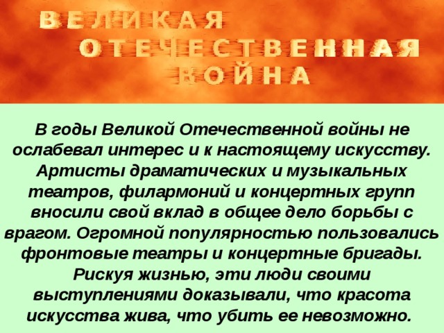 В годы Великой Отечественной войны не ослабевал интерес и к настоящему искусству. Артисты драматических и музыкальных театров, филармоний и концертных групп вносили свой вклад в общее дело борьбы с врагом. Огромной популярностью пользовались фронтовые театры и концертные бригады. Рискуя жизнью, эти люди своими выступлениями доказывали, что красота искусства жива, что убить ее невозможно.