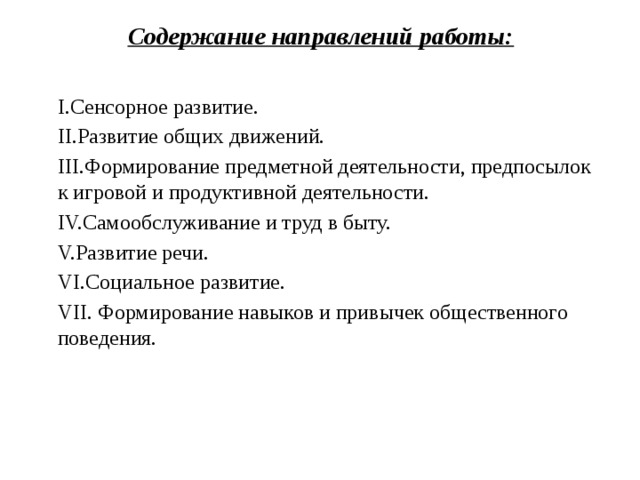 Содержание направлений работы:   I.Сенсорное развитие.  II.Развитие общих движений. III.Формирование предметной деятельности, предпосылок к игровой и продуктивной деятельности. IV.Самообслуживание и труд в быту. V.Развитие речи. VI.Социальное развитие. VII. Формирование навыков и привычек общественного поведения.