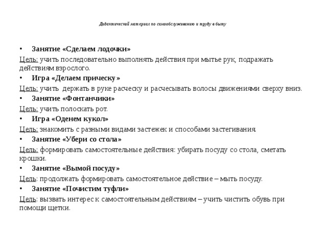 Дидактический материал по самообслуживанию и труду в быту   Занятие «Сделаем лодочки» Цель: учить последовательно выполнять действия при мытье рук, подражать действиям взрослого. Игра «Делаем прическу» Цель: учить держать в руке расческу и расчесывать волосы движениями сверху вниз. Занятие «Фонтанчики» Цель: учить полоскать рот. Игра «Оденем кукол» Цель: знакомить с разными видами застежек и способами застегивания. Занятие «Убери со стола» Цель: формировать самостоятельные действия: убирать посуду со стола, сметать крошки. Занятие «Вымой посуду» Цель : продолжать формировать самостоятельное действие – мыть посуду. Занятие «Почистим туфли» Цель : вызвать интерес к самостоятельным действиям – учить чистить обувь при помощи щетки.