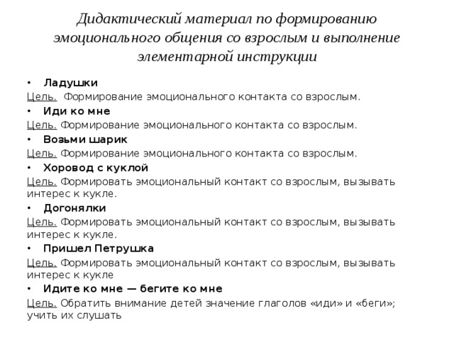 Дидактический материал по формированию эмоционального общения со взрослым и выполнение элементарной инструкции   Ладушки Цель. Формирование эмоционального контакта со взрослым. Иди ко мне Цель. Формирование эмоционального контакта со взрослым. Возьми шарик Цель. Формирование эмоционального контакта со взрослым. Хоровод с куклой Цель. Формировать эмоциональный контакт со взрослым, вызывать интерес к кукле. Догонялки Цель. Формировать эмоциональный контакт со взрослым, вызывать интерес к кукле. Пришел Петрушка Цель. Формировать эмоциональный контакт со взрослым, вызывать интерес к кукле  Идите ко мне — бегите ко мне Цель. Обратить внимание детей значение глаголов «иди» и «беги»; учить их слушать