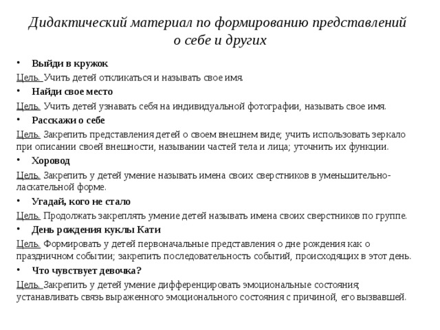 Дидактический материал по формированию представлений  о себе и других   Выйди в кружок Цель. Учить детей откликаться и называть свое имя. Найди свое место Цель. Учить детей узнавать себя на индивидуальной фотографии, называть свое имя. Расскажи о себе Цель. Закрепить представления детей о своем внешнем виде; учить использовать зеркало при описании своей внешности, назывании частей тела и лица; уточнить их функции. Хоровод Цель. Закрепить у детей умение называть имена своих сверстников в уменьшительно-ласкательной форме. Угадай, кого не стало Цель. Продолжать закреплять умение детей называть имена своих сверстников по группе. День рождения куклы Кати Цель. Формировать у детей первоначальные представления о дне рождения как о праздничном событии; закрепить последовательность событий, происходящих в этот день. Что чувствует девочка? Цель. Закрепить у детей умение дифференцировать эмоциональные состояния; устанавливать связь выраженного эмоционального состояния с причиной, его вызвавшей.