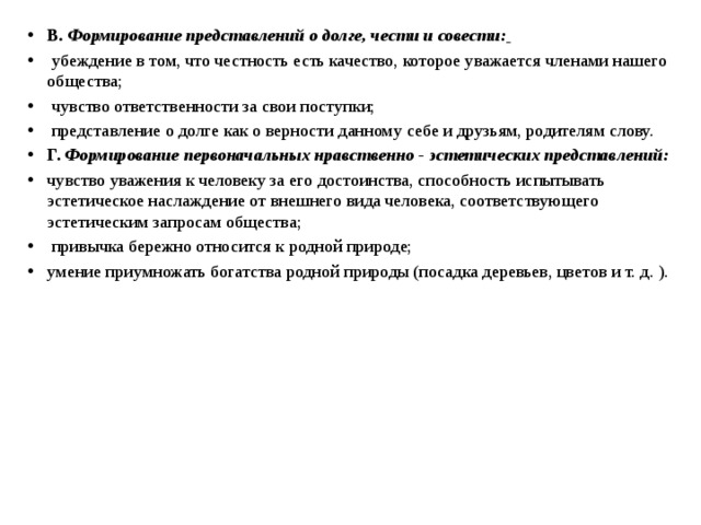 В. Формирование представлений о долге, чести и совести:   убеждение в том, что честность есть качество, которое уважается членами нашего общества;  чувство ответственности за свои поступки;  представление о долге как о верности данному себе и друзьям, родителям слову. Г. Формирование первоначальных нравственно - эстетических представлений:  чувство уважения к человеку за его достоинства, способность испытывать эстетическое наслаждение от внешнего вида человека, соответствующего эстетическим запросам общества;  привычка бережно относится к родной природе; умение приумножать богатства родной природы (посадка деревьев, цветов и т. д. ).