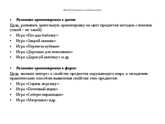    Дидактический материал по сенсорному развитию   Развитие ориентировки в цвете Цель: развивать зрительную ориентировку на цвет предметов методом сличения (такой – не такой): Игра «Посади бабочку» Игра «Закрой окошко» Игра «Перевези кубики» Игра «Дорожки для неваляшек» Игра «Дорисуй ниточку» и др.  Развитие ориентировки в форме Цель : вызвать интерес к свойству предметов окружающего мира, к овладению практическим способом выявления свойства этих предметов: