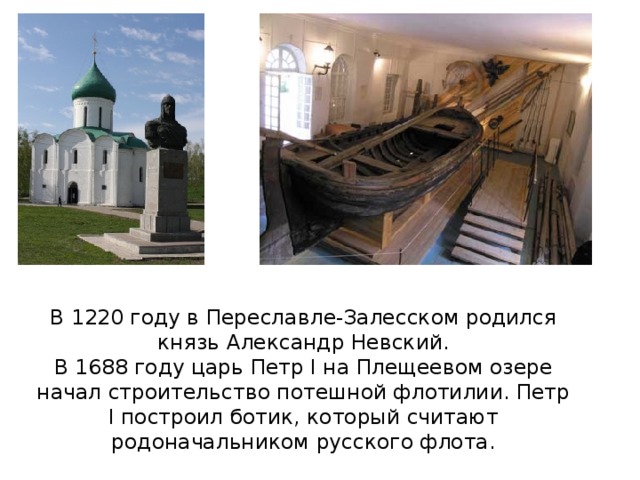 В 1220 году в Переславле-Залесском родился князь Александр Невский. В 1688 году царь Петр I на Плещеевом озере начал строительство потешной флотилии. Петр I построил ботик, который считают родоначальником русского флота.