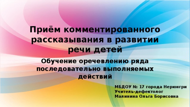 Приём комментированного  рассказывания в развитии речи детей Обучение оречевлению ряда последовательно выполняемых действий МБДОУ № 17 города Нерюнгри Учитель-дефектолог Малинина Ольга Борисовна