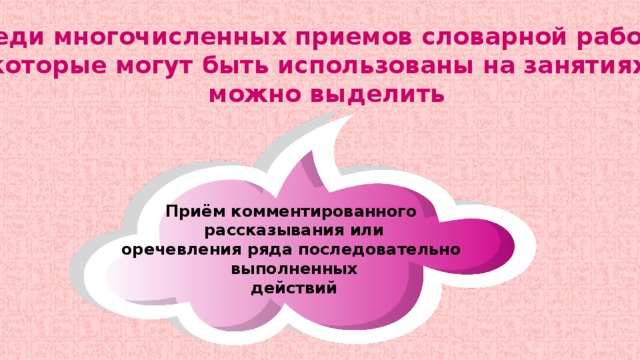 Среди многочисленных приемов словарной работы, которые могут быть использованы на занятиях, можно выделить Приём комментированного рассказывания или оречевления ряда последовательно выполненных действий