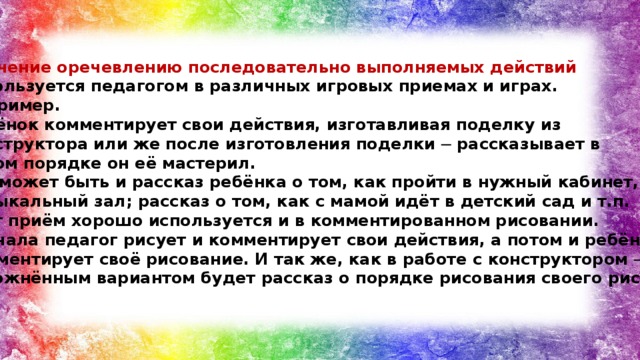 Обучение оречевлению последовательно выполняемых действий используется педагогом в различных игровых приемах и играх. Например. Ребёнок комментирует свои действия, изготавливая поделку из конструктора или же после изготовления поделки ─ рассказывает в каком порядке он её мастерил. Это может быть и рассказ ребёнка о том, как пройти в нужный кабинет, музыкальный зал; рассказ о том, как с мамой идёт в детский сад и т.п. Этот приём хорошо используется и в комментированном рисовании. Сначала педагог рисует и комментирует свои действия, а потом и ребёнок комментирует своё рисование. И так же, как в работе с конструктором ─ усложнённым вариантом будет рассказ о порядке рисования своего рисунка.