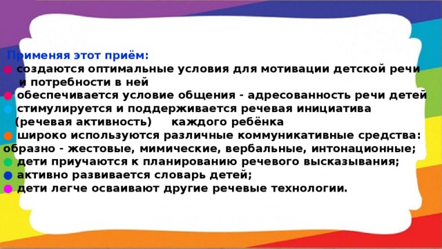 Применяя этот приём: ●  создаются оптимальные условия для мотивации детской речи  и потребности в ней ●  обеспечивается условие общения - адресованность речи детей ●  стимулируется и поддерживается речевая инициатива  (речевая активность) каждого ребёнка ●  широко используются различные коммуникативные средства: образно - жестовые, мимические, вербальные, интонационные; ●  дети приучаются к планированию речевого высказывания; ●  активно развивается словарь детей; ●  дети легче осваивают другие речевые технологии.