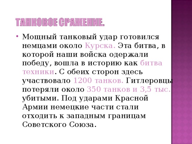 Мощный танковый удар готовился немцами около Курска. Эта битва, в которой наши войска одержали победу, вошла в историю как битва техники . С обеих сторон здесь участвовало 1200 танков. Гитлеровцы потеряли около 350 танков и 3,5 тыс. убитыми. Под ударами Красной Армии немецкие части стали отходить к западным границам Советского Союза.