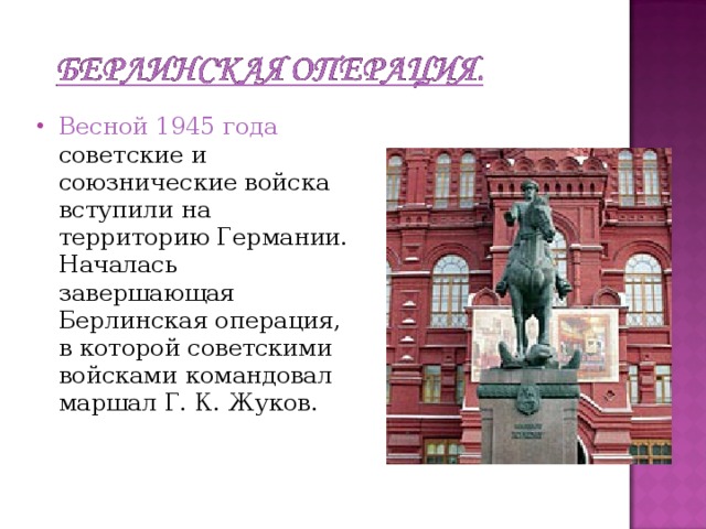 Весной 1945 года советские и союзнические войска вступили на территорию Германии. Началась завершающая Берлинская операция, в которой советскими войсками командовал маршал Г. К. Жуков.