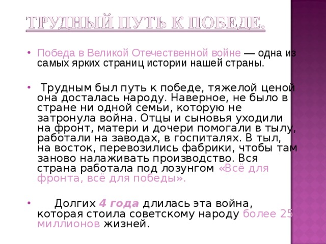 Победа в Великой Отечественной войне — одна из самых ярких страниц истории нашей страны.  Трудным был путь к победе, тяжелой ценой она досталась народу. Наверное, не было в стране ни одной семьи, которую не затронула война. Отцы и сыновья уходили на фронт, матери и дочери помогали в тылу, работали на заводах, в госпиталях. В тыл, на восток, перевозились фабрики, чтобы там заново налаживать производство. Вся страна работала под лозунгом «Всё для фронта, всё для победы».  Долгих 4 года длилась эта война, которая стоила советскому народу более 25 миллионов жизней.