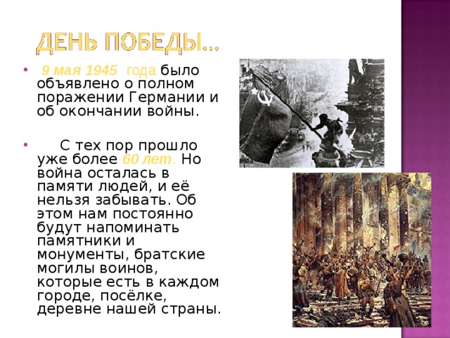 9 мая 1945  года было объявлено о полном поражении Германии и об окончании войны.  С тех пор прошло уже более 60 лет . Но война осталась в памяти людей, и её нельзя забывать. Об этом нам постоянно будут напоминать памятники и монументы, братские могилы воинов, которые есть в каждом городе, посёлке, деревне нашей страны.